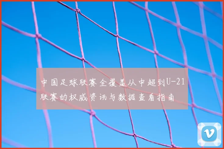 中国足球联赛全覆盖从中超到U-21联赛的权威资讯与数据查看指南