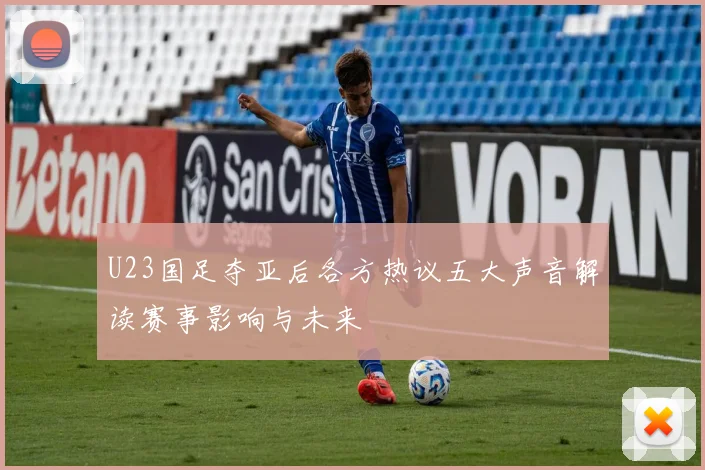 U23国足夺亚后各方热议五大声音解读赛事影响与未来