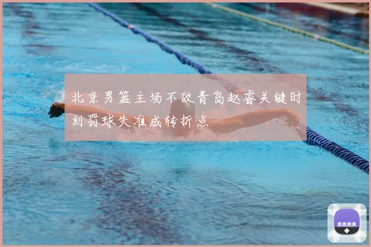 北京男篮主场不敌青岛赵睿关键时刻罚球失准成转折点