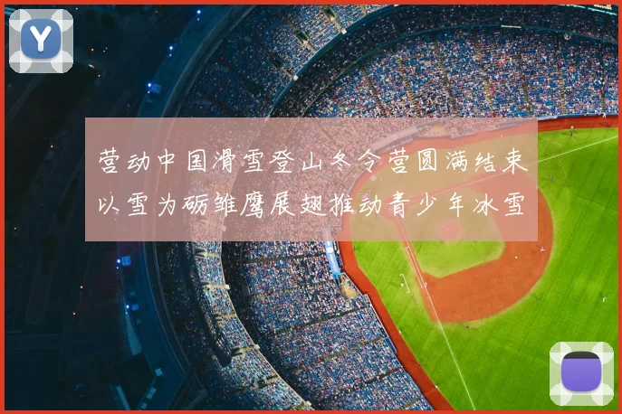 营动中国滑雪登山冬令营圆满结束以雪为砺雏鹰展翅推动青少年冰雪运动发展