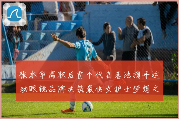 张水华离职后首个代言落地携手运动眼镜品牌共筑最快女护士梦想之路