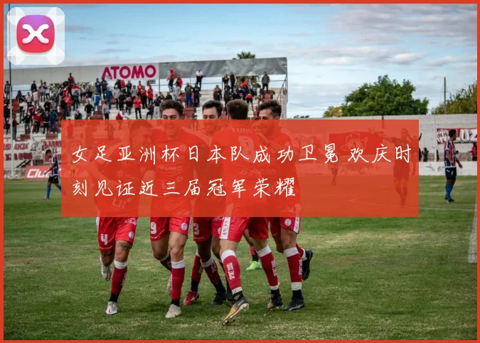女足亚洲杯日本队成功卫冕 欢庆时刻见证近三届冠军荣耀