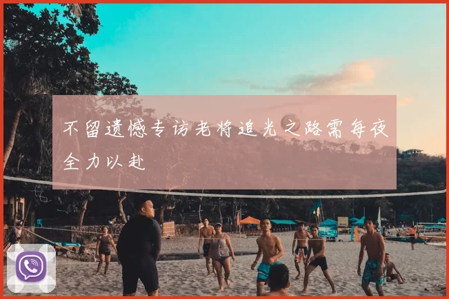 不留遗憾专访老将追光之路需每夜全力以赴