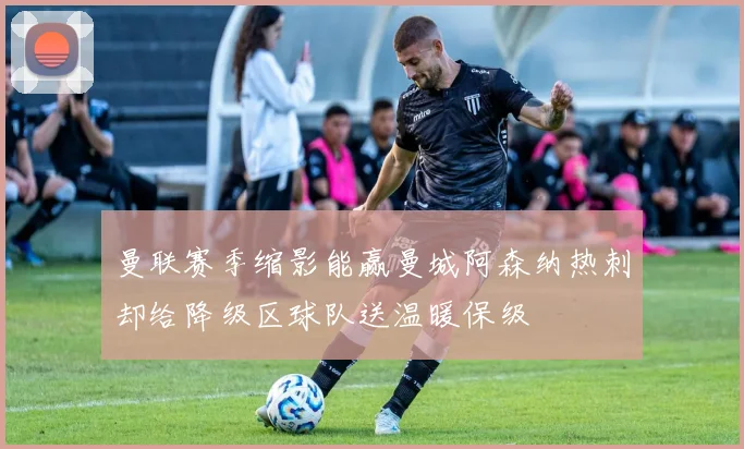 曼联赛季缩影能赢曼城阿森纳热刺却给降级区球队送温暖保级