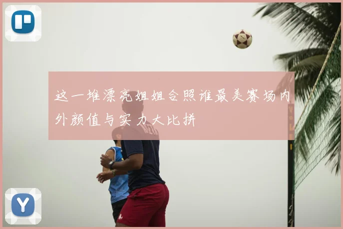 这一堆漂亮姐姐合照谁最美赛场内外颜值与实力大比拼