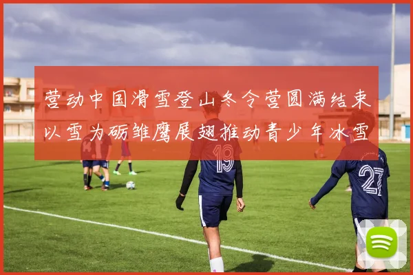 营动中国滑雪登山冬令营圆满结束以雪为砺雏鹰展翅推动青少年冰雪运动发展