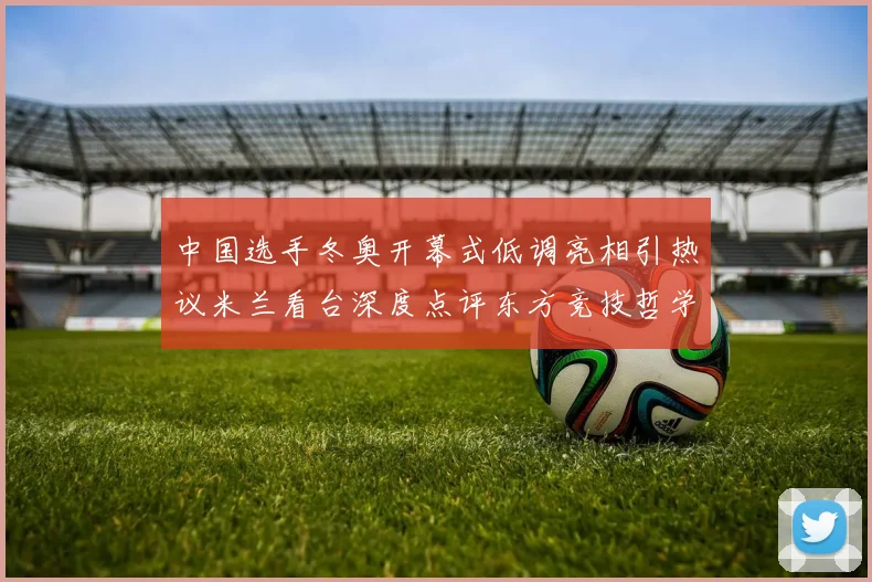 中国选手冬奥开幕式低调亮相引热议米兰看台深度点评东方竞技哲学