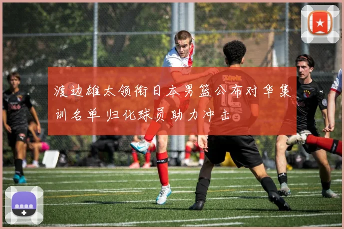 渡边雄太领衔日本男篮公布对华集训名单 归化球员助力冲击