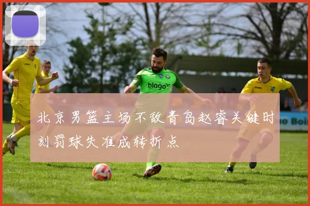 北京男篮主场不敌青岛赵睿关键时刻罚球失准成转折点