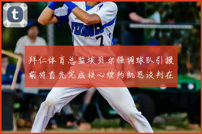 拜仁体育总监埃贝尔强调球队引援前将首先完成核心续约凯恩谈判在即
