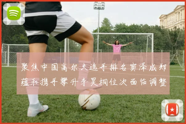 聚焦中国高尔夫选手排名窦泽成郑蕴和携手攀升李昊桐位次面临调整