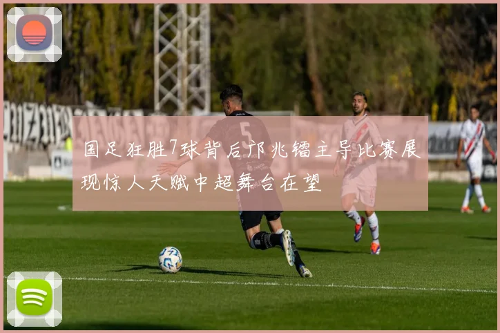 国足狂胜7球背后邝兆镭主导比赛展现惊人天赋中超舞台在望